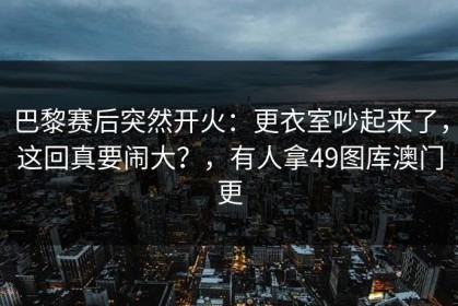 巴黎赛后突然开火：更衣室吵起来了，这回真要闹大？，有人拿49图库澳门更