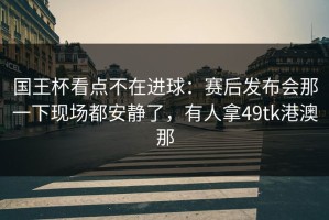 国王杯看点不在进球：赛后发布会那一下现场都安静了，有人拿49tk港澳那