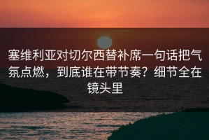 塞维利亚对切尔西替补席一句话把气氛点燃，到底谁在带节奏？细节全在镜头里