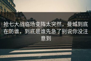 抢七大战临场变阵太突然，曼城到底在防谁，到底是谁先急了别说你没注意到