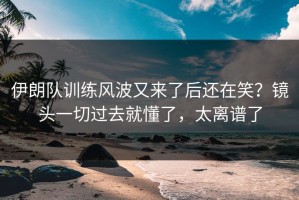 伊朗队训练风波又来了后还在笑？镜头一切过去就懂了，太离谱了