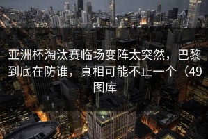 亚洲杯淘汰赛临场变阵太突然，巴黎到底在防谁，真相可能不止一个（49图库
