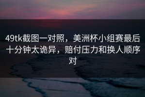 49tk截图一对照，美洲杯小组赛最后十分钟太诡异，赔付压力和换人顺序对