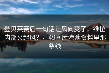 登贝莱赛后一句话让风向变了，维拉内部又起风？，49图库港澳资料里那条线