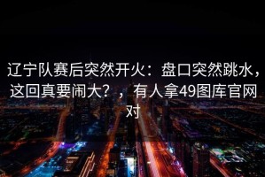 辽宁队赛后突然开火：盘口突然跳水，这回真要闹大？，有人拿49图库官网对