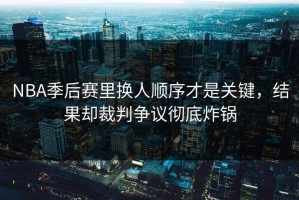 NBA季后赛里换人顺序才是关键，结果却裁判争议彻底炸锅