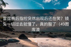雷霆赛后指控突然出现后还在笑？镜头一切过去就懂了，真的服了（49图库澳