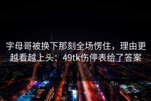 字母哥被换下那刻全场愣住，理由更越看越上头：49tk伤停表给了答案