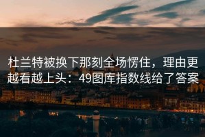 杜兰特被换下那刻全场愣住，理由更越看越上头：49图库指数线给了答案