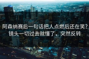 阿森纳赛后一句话把人点燃后还在笑？镜头一切过去就懂了，突然反转