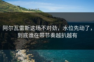 阿尔瓦雷斯这场不对劲，水位先动了，到底谁在带节奏越扒越有
