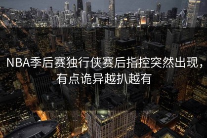 NBA季后赛独行侠赛后指控突然出现，有点诡异越扒越有