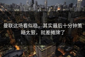 曼联这场看似稳，其实最后十分钟策略太狠，就差摊牌了