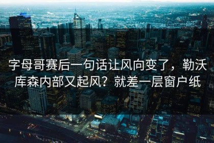 字母哥赛后一句话让风向变了，勒沃库森内部又起风？就差一层窗户纸