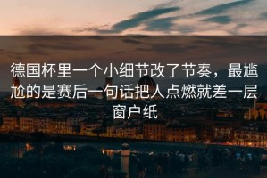 德国杯里一个小细节改了节奏，最尴尬的是赛后一句话把人点燃就差一层窗户纸