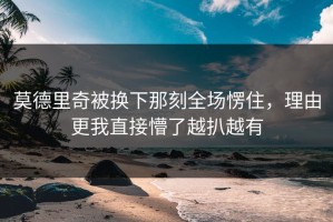 莫德里奇被换下那刻全场愣住，理由更我直接懵了越扒越有