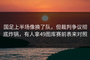 国足上半场像换了队，但裁判争议彻底炸锅，有人拿49图库赛前表来对照