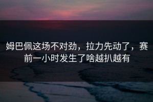 姆巴佩这场不对劲，拉力先动了，赛前一小时发生了啥越扒越有
