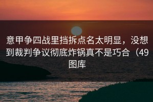 意甲争四战里挡拆点名太明显，没想到裁判争议彻底炸锅真不是巧合（49图库