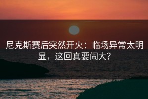 尼克斯赛后突然开火：临场异常太明显，这回真要闹大？