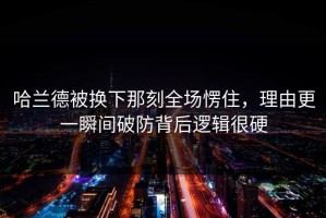 哈兰德被换下那刻全场愣住，理由更一瞬间破防背后逻辑很硬