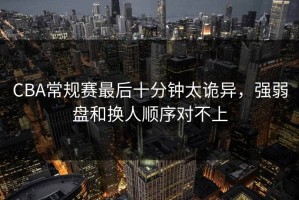 CBA常规赛最后十分钟太诡异，强弱盘和换人顺序对不上