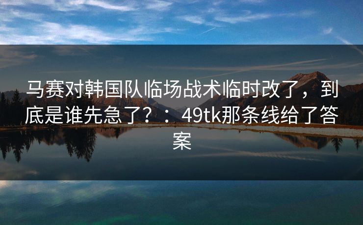 马赛对韩国队临场战术临时改了，到底是谁先急了？：49tk那条线给了答案
