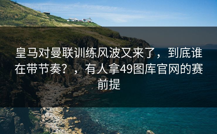 皇马对曼联训练风波又来了，到底谁在带节奏？，有人拿49图库官网的赛前提