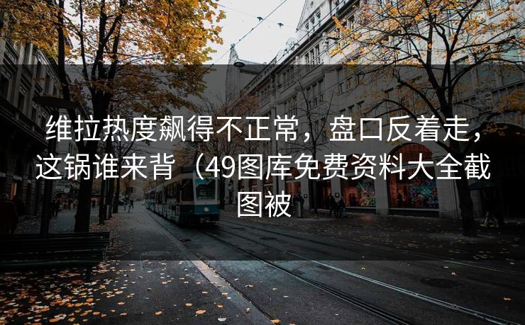 维拉热度飙得不正常，盘口反着走，这锅谁来背（49图库免费资料大全截图被