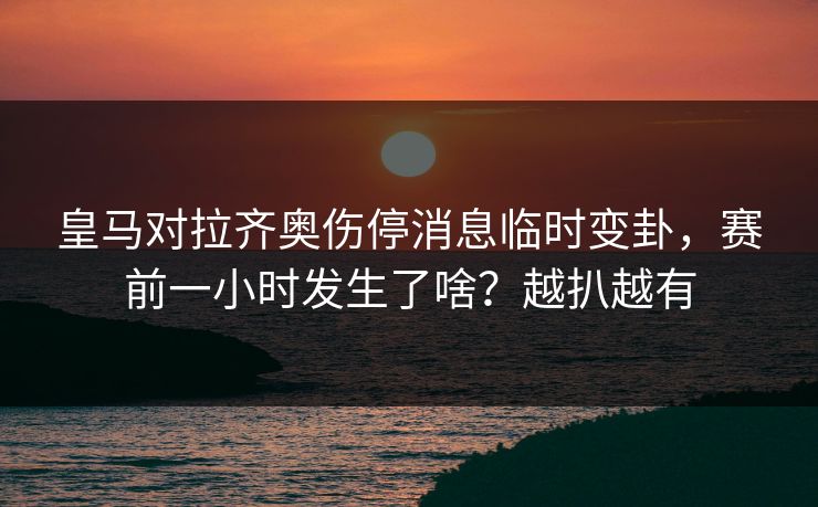 皇马对拉齐奥伤停消息临时变卦，赛前一小时发生了啥？越扒越有