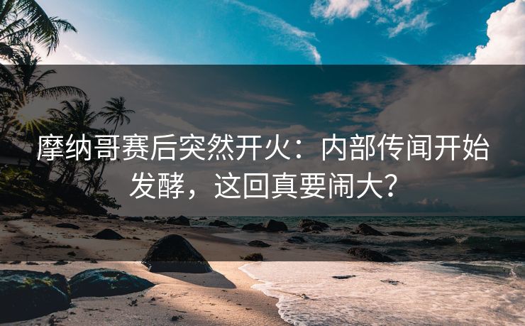 摩纳哥赛后突然开火：内部传闻开始发酵，这回真要闹大？