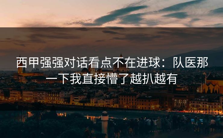 西甲强强对话看点不在进球：队医那一下我直接懵了越扒越有