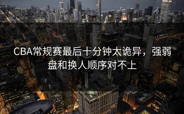 CBA常规赛最后十分钟太诡异，强弱盘和换人顺序对不上
