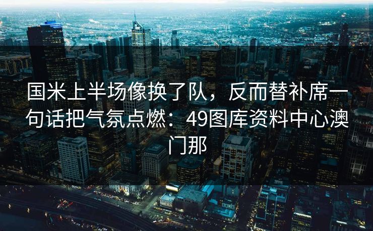 国米上半场像换了队，反而替补席一句话把气氛点燃：49图库资料中心澳门那
