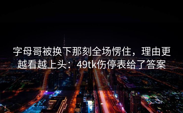字母哥被换下那刻全场愣住，理由更越看越上头：49tk伤停表给了答案