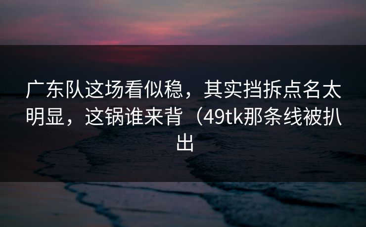 广东队这场看似稳，其实挡拆点名太明显，这锅谁来背（49tk那条线被扒出
