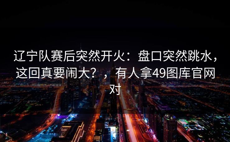 辽宁队赛后突然开火：盘口突然跳水，这回真要闹大？，有人拿49图库官网对