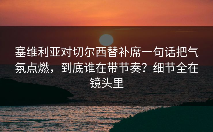 塞维利亚对切尔西替补席一句话把气氛点燃，到底谁在带节奏？细节全在镜头里