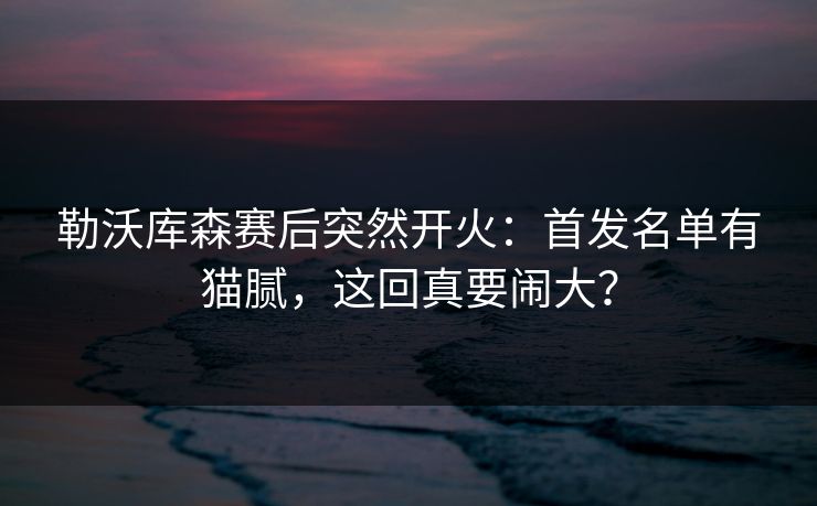 勒沃库森赛后突然开火：首发名单有猫腻，这回真要闹大？