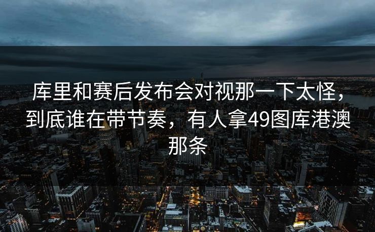 库里和赛后发布会对视那一下太怪，到底谁在带节奏，有人拿49图库港澳那条