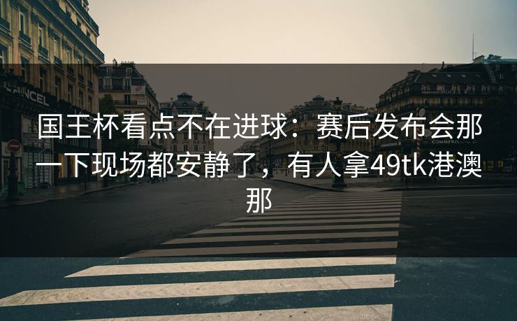 国王杯看点不在进球：赛后发布会那一下现场都安静了，有人拿49tk港澳那