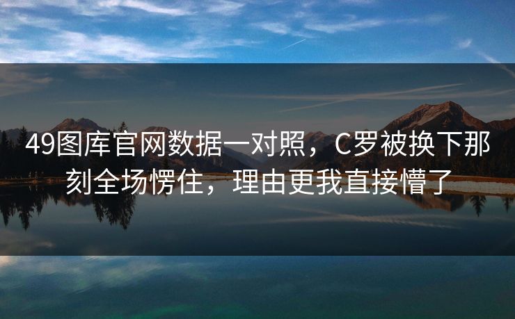 49图库官网数据一对照，C罗被换下那刻全场愣住，理由更我直接懵了