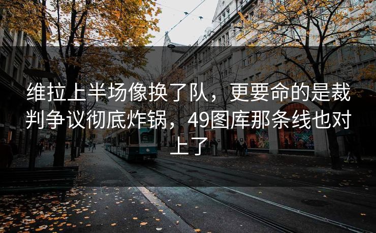 维拉上半场像换了队，更要命的是裁判争议彻底炸锅，49图库那条线也对上了
