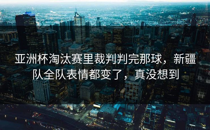 亚洲杯淘汰赛里裁判判完那球，新疆队全队表情都变了，真没想到