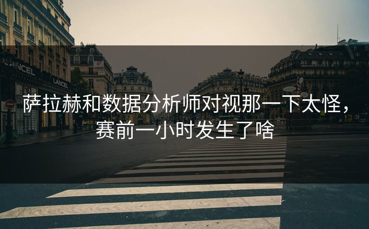 萨拉赫和数据分析师对视那一下太怪，赛前一小时发生了啥