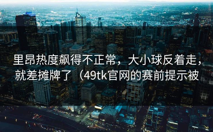 里昂热度飙得不正常，大小球反着走，就差摊牌了（49tk官网的赛前提示被