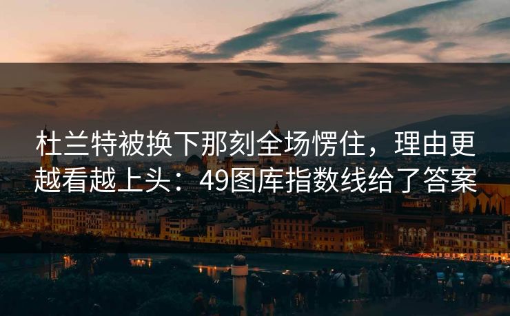 杜兰特被换下那刻全场愣住，理由更越看越上头：49图库指数线给了答案