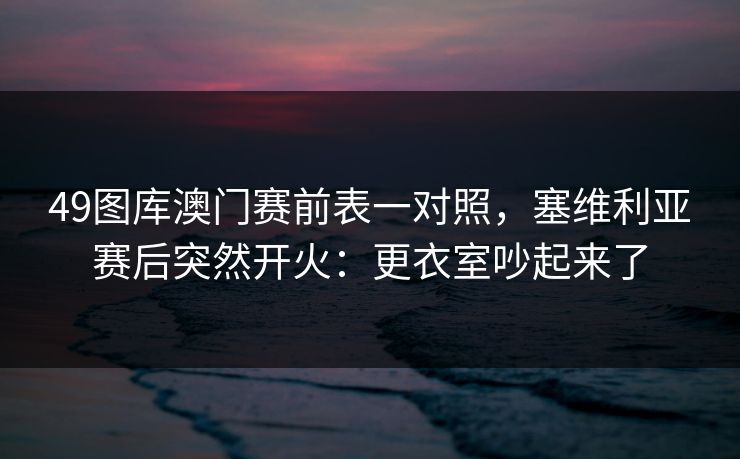 49图库澳门赛前表一对照,塞维利亚赛后突然开火:更衣室吵起来了 49图库澳门赛前表一对照,塞维利亚赛后突然开火:更衣室吵起来了