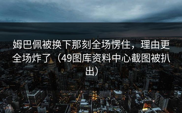 姆巴佩被换下那刻全场愣住,理由更全场炸了(49图库资料中心截图被扒出) 姆巴佩被换下那刻全场愣住,理由更全场炸了(49图库资料中心截图被扒出)