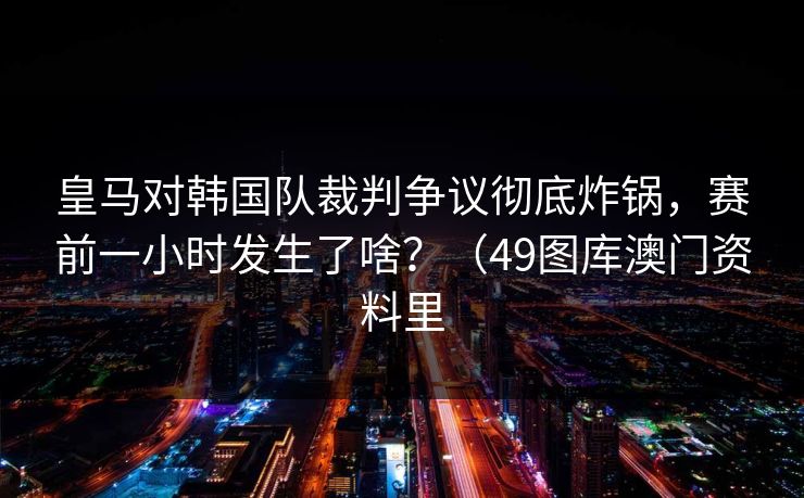 皇马对韩国队裁判争议彻底炸锅，赛前一小时发生了啥？（49图库澳门资料里